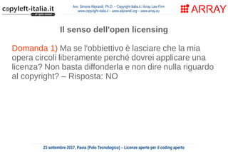 Avv. Simone Aliprandi, Ph.D. – Copyright-Italia.it / Array Law Firm
www.copyright-italia.it – www.aliprandi.org – www.array.eu
23 settembre 2017, Pavia (Polo Tecnologico) – Licenze aperte per il coding aperto
Il senso dell'open licensing
Domanda 1) Ma se l'obbiettivo è lasciare che la mia
opera circoli liberamente perché dovrei applicare una
licenza? Non basta diffonderla e non dire nulla riguardo
al copyright? – Risposta: NO
Domanda 2) Ma se l'obbiettivo è lasciare che la mia
opera circoli liberamente perché dovrei applicare una
licenza? Non basta rilasciarla in pubblico dominio,
rinunciando a tutti i diritti?
 