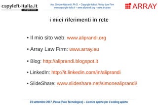 Avv. Simone Aliprandi, Ph.D. – Copyright-Italia.it / Array Law Firm
www.copyright-italia.it – www.aliprandi.org – www.array.eu
23 settembre 2017, Pavia (Polo Tecnologico) – Licenze aperte per il coding aperto
i miei riferimenti in rete
• Il mio sito web: www.aliprandi.org
• Array Law Firm: www.array.eu
• Blog: http://aliprandi.blogspot.it
• LinkedIn: http://it.linkedin.com/in/aliprandi
• SlideShare: www.slideshare.net/simonealiprandi/
 