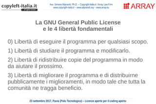 Avv. Simone Aliprandi, Ph.D. – Copyright-Italia.it / Array Law Firm
www.copyright-italia.it – www.aliprandi.org – www.array.eu
23 settembre 2017, Pavia (Polo Tecnologico) – Licenze aperte per il coding aperto
La GNU General Public License
e le 4 libertà fondamentali
0) Libertà di eseguire il programma per qualsiasi scopo.
1) Libertà di studiare il programma e modificarlo.
2) Libertà di ridistribuire copie del programma in modo
da aiutare il prossimo.
3) Libertà di migliorare il programma e di distribuirne
pubblicamente i miglioramenti, in modo tale che tutta la
comunità ne tragga beneficio.
 