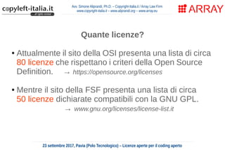 Avv. Simone Aliprandi, Ph.D. – Copyright-Italia.it / Array Law Firm
www.copyright-italia.it – www.aliprandi.org – www.array.eu
23 settembre 2017, Pavia (Polo Tecnologico) – Licenze aperte per il coding aperto
Quante licenze?
● Attualmente il sito della OSI presenta una lista di circa
80 licenze che rispettano i criteri della Open Source
Definition. → https://opensource.org/licenses
● Mentre il sito della FSF presenta una lista di circa
50 licenze dichiarate compatibili con la GNU GPL.
→ www.gnu.org/licenses/license-list.it
tante ...o troppe?
 