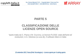 Avv. Simone Aliprandi, Ph.D. – Copyright-Italia.it / Array Law Firm
www.copyright-italia.it – www.aliprandi.org – www.array.eu
23 settembre 2017, Pavia (Polo Tecnologico) – Licenze aperte per il coding aperto
PARTE 5
CLASSIFICAZIONE DELLE
LICENZE OPEN SOURCE
*parte tratta da C. Piana e M. Ciurcina, Le licenze FLOSS: stato dell'arte ed
evoluzioni, in A. Glorioso (a cura di), Il software libero in Italia
 