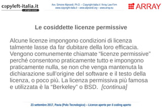 Avv. Simone Aliprandi, Ph.D. – Copyright-Italia.it / Array Law Firm
www.copyright-italia.it – www.aliprandi.org – www.array.eu
23 settembre 2017, Pavia (Polo Tecnologico) – Licenze aperte per il coding aperto
Le cosiddette licenze permissive
Alcune licenze impongono condizioni di licenza
talmente lasse da far dubitare della loro efficacia.
Vengono comunemente chiamate “licenze permissive”
perché consentono praticamente tutto e impongono
praticamente nulla, se non che venga mantenuta la
dichiarazione sull’origine del software e il testo della
licenza, o poco più. La licenza permissiva più famosa
e utilizzata è la “Berkeley” o BSD. [continua]
 