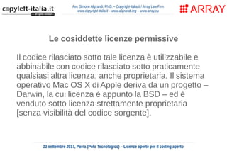 Avv. Simone Aliprandi, Ph.D. – Copyright-Italia.it / Array Law Firm
www.copyright-italia.it – www.aliprandi.org – www.array.eu
23 settembre 2017, Pavia (Polo Tecnologico) – Licenze aperte per il coding aperto
Le cosiddette licenze permissive
Il codice rilasciato sotto tale licenza è utilizzabile e
abbinabile con codice rilasciato sotto praticamente
qualsiasi altra licenza, anche proprietaria. Il sistema
operativo Mac OS X di Apple deriva da un progetto –
Darwin, la cui licenza è appunto la BSD – ed è
venduto sotto licenza strettamente proprietaria
[senza visibilità del codice sorgente].
 