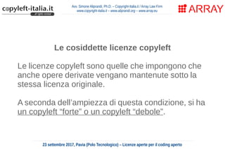 Avv. Simone Aliprandi, Ph.D. – Copyright-Italia.it / Array Law Firm
www.copyright-italia.it – www.aliprandi.org – www.array.eu
23 settembre 2017, Pavia (Polo Tecnologico) – Licenze aperte per il coding aperto
Le cosiddette licenze copyleft
Le licenze copyleft sono quelle che impongono che
anche opere derivate vengano mantenute sotto la
stessa licenza originale.
A seconda dell’ampiezza di questa condizione, si ha
un copyleft “forte” o un copyleft “debole”.
 