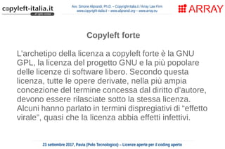 Avv. Simone Aliprandi, Ph.D. – Copyright-Italia.it / Array Law Firm
www.copyright-italia.it – www.aliprandi.org – www.array.eu
23 settembre 2017, Pavia (Polo Tecnologico) – Licenze aperte per il coding aperto
Copyleft forte
L’archetipo della licenza a copyleft forte è la GNU
GPL, la licenza del progetto GNU e la più popolare
delle licenze di software libero. Secondo questa
licenza, tutte le opere derivate, nella più ampia
concezione del termine concessa dal diritto d’autore,
devono essere rilasciate sotto la stessa licenza.
Alcuni hanno parlato in termini dispregiativi di “effetto
virale”, quasi che la licenza abbia effetti infettivi.
 
