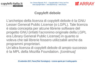 Avv. Simone Aliprandi, Ph.D. – Copyright-Italia.it / Array Law Firm
www.copyright-italia.it – www.aliprandi.org – www.array.eu
23 settembre 2017, Pavia (Polo Tecnologico) – Licenze aperte per il coding aperto
Copyleft debole
L’archetipo della licenza di copyleft debole è la GNU
Lesser General Public License (o LGPL). Tale licenza
è stata concepita per alcune librerie software del
progetto GNU (infatti l’acronimo originale della LGPL
era Library General Public License) in quanto si
voleva che tali librerie fossero utilizzabili anche da
programmi proprietari.
Un’altra licenza di copyleft debole di ampio successo
è la MPL della Mozilla Foundation. [continua]
 