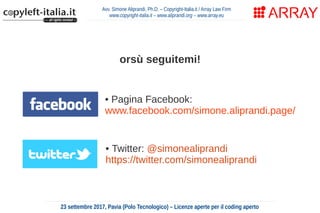 Avv. Simone Aliprandi, Ph.D. – Copyright-Italia.it / Array Law Firm
www.copyright-italia.it – www.aliprandi.org – www.array.eu
23 settembre 2017, Pavia (Polo Tecnologico) – Licenze aperte per il coding aperto
• Twitter: @simonealiprandi
https://twitter.com/simonealiprandi
orsù seguitemi!
• Pagina Facebook:
www.facebook.com/simone.aliprandi.page/
 