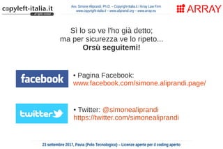 Avv. Simone Aliprandi, Ph.D. – Copyright-Italia.it / Array Law Firm
www.copyright-italia.it – www.aliprandi.org – www.array.eu
23 settembre 2017, Pavia (Polo Tecnologico) – Licenze aperte per il coding aperto
• Twitter: @simonealiprandi
https://twitter.com/simonealiprandi
• Pagina Facebook:
www.facebook.com/simone.aliprandi.page/
Sì lo so ve l'ho già detto;
ma per sicurezza ve lo ripeto...
Orsù seguitemi!
 