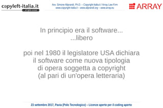 Avv. Simone Aliprandi, Ph.D. – Copyright-Italia.it / Array Law Firm
www.copyright-italia.it – www.aliprandi.org – www.array.eu
23 settembre 2017, Pavia (Polo Tecnologico) – Licenze aperte per il coding aperto
In principio era il software...
...libero
poi nel 1980 il legislatore USA dichiara
il software come nuova tipologia
di opera soggetta a copyright
(al pari di un'opera letteraria)
 