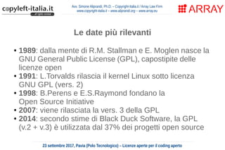 Avv. Simone Aliprandi, Ph.D. – Copyright-Italia.it / Array Law Firm
www.copyright-italia.it – www.aliprandi.org – www.array.eu
23 settembre 2017, Pavia (Polo Tecnologico) – Licenze aperte per il coding aperto
Le date più rilevanti
● 1989: dalla mente di R.M. Stallman e E. Moglen nasce la
GNU General Public License (GPL), capostipite delle
licenze open
● 1991: L.Torvalds rilascia il kernel Linux sotto licenza
GNU GPL (vers. 2)
● 1998: B.Perens e E.S.Raymond fondano la
Open Source Initiative
● 2007: viene rilasciata la vers. 3 della GPL
● 2014: secondo stime di Black Duck Software, la GPL
(v.2 + v.3) è utilizzata dal 37% dei progetti open source
 