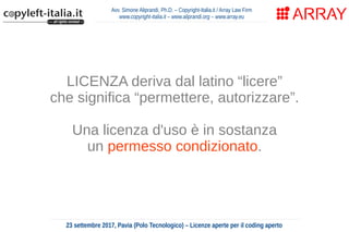 Avv. Simone Aliprandi, Ph.D. – Copyright-Italia.it / Array Law Firm
www.copyright-italia.it – www.aliprandi.org – www.array.eu
23 settembre 2017, Pavia (Polo Tecnologico) – Licenze aperte per il coding aperto
LICENZA deriva dal latino “licere”
che significa “permettere, autorizzare”.
Una licenza d'uso è in sostanza
un permesso condizionato.
 