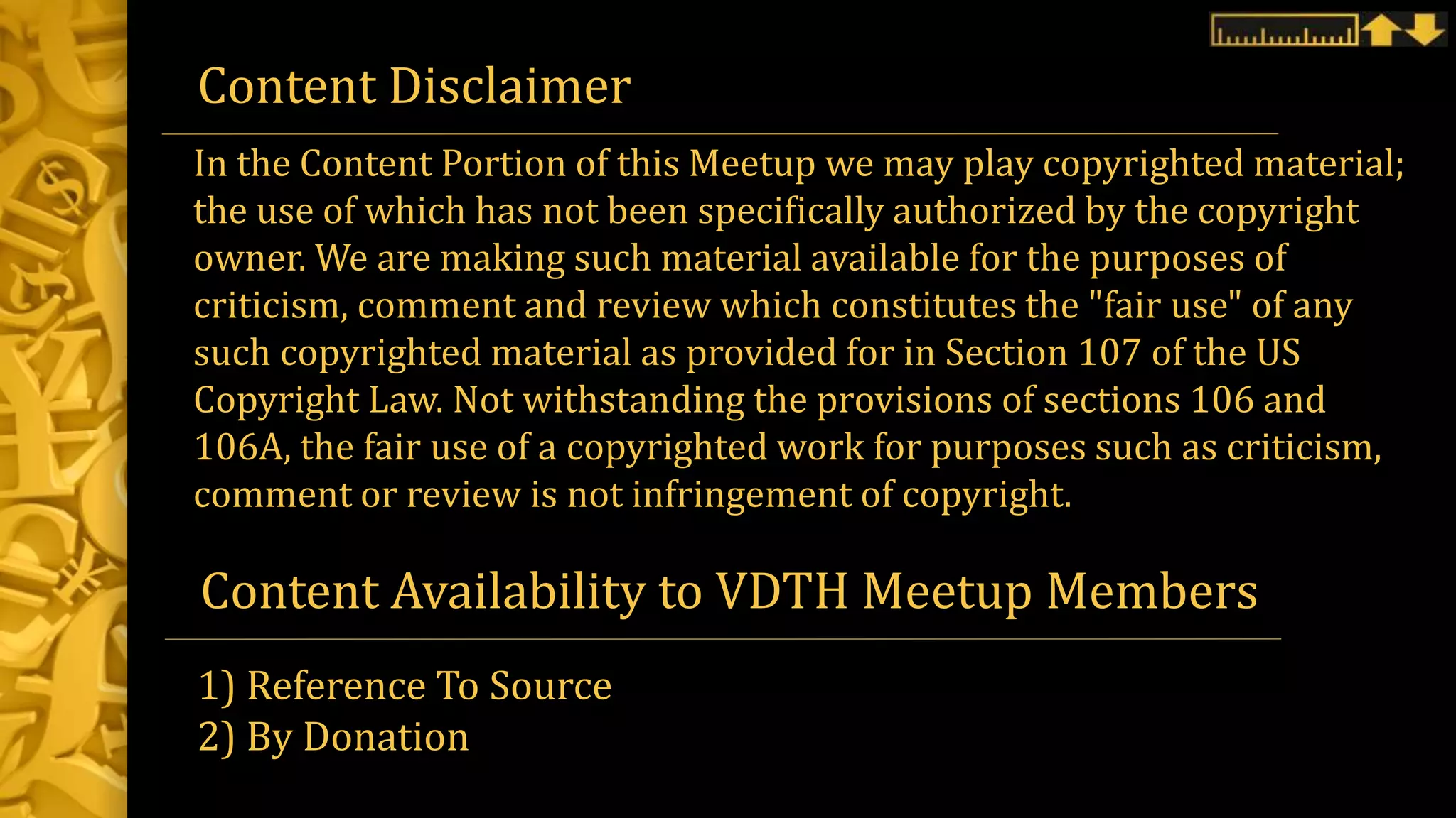 Content Disclaimer
Content Availability to VDTH Meetup Members
1) Reference To Source
2) By Donation
In the Content Portion of this Meetup we may play copyrighted material;
the use of which has not been specifically authorized by the copyright
owner. We are making such material available for the purposes of
criticism, comment and review which constitutes the "fair use" of any
such copyrighted material as provided for in Section 107 of the US
Copyright Law. Not withstanding the provisions of sections 106 and
106A, the fair use of a copyrighted work for purposes such as criticism,
comment or review is not infringement of copyright.
 