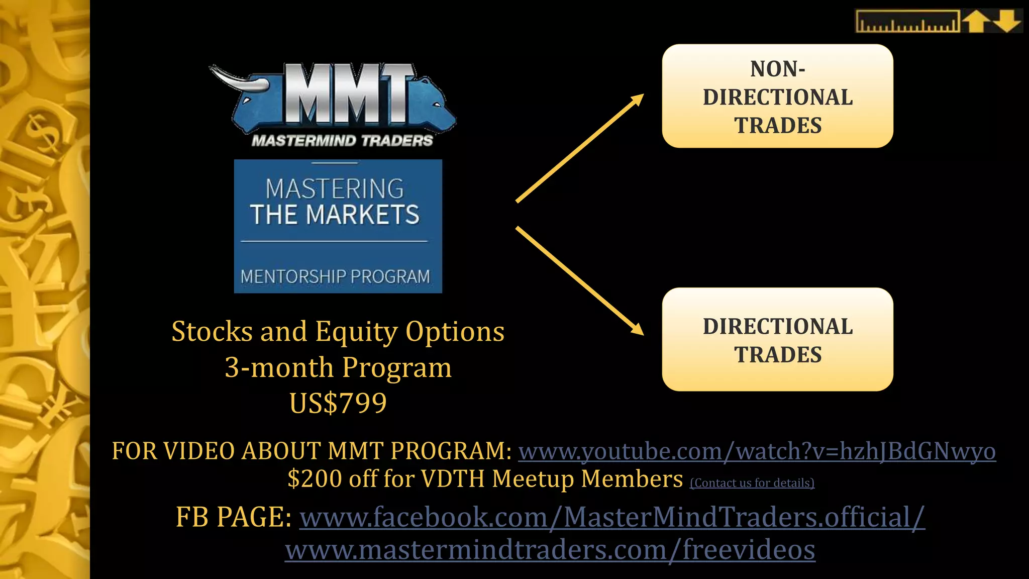 NON-
DIRECTIONAL
TRADES
Stocks and Equity Options
3-month Program
US$799
DIRECTIONAL
TRADES
FOR VIDEO ABOUT MMT PROGRAM: www.youtube.com/watch?v=hzhJBdGNwyo
$200 off for VDTH Meetup Members (Contact us for details)
FB PAGE: www.facebook.com/MasterMindTraders.official/
www.mastermindtraders.com/freevideos
 