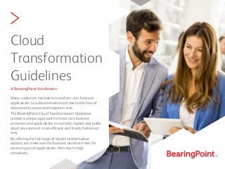 >
Cloud
Transformation
Guidelines
A BearingPoint Accelerator
Many customers hesitate to transform core business
applications to a cloud environment due to the fear of
data security issues and migration risks.
The BearingPoint Cloud Transformation Guidelines
provide a unique approach to move core business
processes and applications to a private, hybrid and public
cloud environment, in an efficient and timely fashioned
way.
By offering the full range of cloud transformation
options, we make sure the business needs are met, for
various types of applications, from low to high
complexity.
 