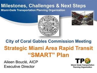 Milestones, Challenges & Next Steps
Miami-Dade Transportation Planning Organization
City of Coral Gables Commission Meeting
Strategic Miami Area Rapid Transit
“SMART” Plan
 