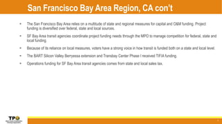 San Francisco Bay Area Region, CA con’t
5
 The San Francisco Bay Area relies on a multitude of state and regional measures for capital and O&M funding. Project
funding is diversified over federal, state and local sources.
 SF Bay Area transit agencies coordinate project funding needs through the MPO to manage competition for federal, state and
local funding.
 Because of its reliance on local measures, voters have a strong voice in how transit is funded both on a state and local level.
 The BART Silicon Valley Berryessa extension and Transbay Center Phase I received TIFIA funding.
 Operations funding for SF Bay Area transit agencies comes from state and local sales tax.
 
