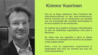 Kimmo Vuorinen
Fort de sa large expérience dans l’industrie des
télécommunications et des semi-conducteurs,
Kimmo Vuorinen est un entrepreneur qui possède
une vue d’ensemble des nouvelles technologies et
de leurs impacts sur les entreprises.
Sa maîtrise de la gestion d’équipes internationales
au sein de différentes organisations n’est plus à
démontrer.
De même que ses capacités à gérer et piloter
l’innovation, la conception de nouveaux de produits
et des projets clients.
Enﬁn, c’est un négociateur expérimenté et
pragmatique tant pour les contrats que pour les
fusions/acquisitions.
 