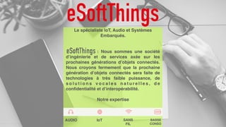 Le spécialiste IoT, Audio et Systèmes
Embarqués.
: Nous sommes une société
d’ingénierie et de services axée sur les
prochaines générations d’objets connectés.
Nous croyons fermement que la prochaine
génération d’objets connectés sera faite de
technologies à très faible puissance, de
s o l u t i o n s v o c a l e s n a t u r e l l e s , d e
confidentialité et d’interopérabilité.
Notre expertise
AUDIO IoT SANS
FIL
BASSE
CONSO
 