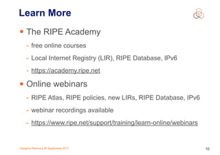 Gergana Petrova | 28 September 2017 10
Learn More
• The RIPE Academy
- free online courses
- Local Internet Registry (LIR), RIPE Database, IPv6
- https://academy.ripe.net
• Online webinars
- RIPE Atlas, RIPE policies, new LIRs, RIPE Database, IPv6
- webinar recordings available
- https://www.ripe.net/support/training/learn-online/webinars
 