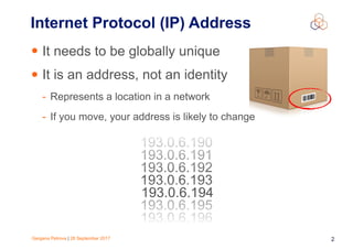 Gergana Petrova | 28 September 2017 2
Internet Protocol (IP) Address
• It needs to be globally unique
• It is an address, not an identity
- Represents a location in a network
- If you move, your address is likely to change
193.0.6.193
193.0.6.192
193.0.6.191
193.0.6.195
193.0.6.196
193.0.6.190
193.0.6.194
 