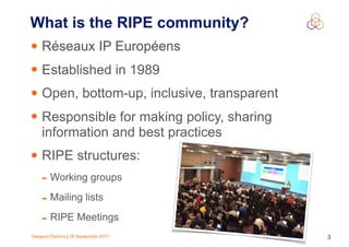 Gergana Petrova | 28 September 2017 3
What is the RIPE community?
• Réseaux IP Européens
• Established in 1989
• Open, bottom-up, inclusive, transparent
• Responsible for making policy, sharing
information and best practices
• RIPE structures:
- Working groups
- Mailing lists
- RIPE Meetings
 