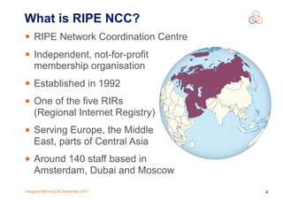 Gergana Petrova | 28 September 2017 4
What is RIPE NCC?
• RIPE Network Coordination Centre
• Independent, not-for-profit
membership organisation
• Established in 1992
• One of the five RIRs
(Regional Internet Registry)
• Serving Europe, the Middle
East, parts of Central Asia
• Around 140 staff based in
Amsterdam, Dubai and Moscow
 