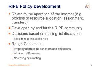 Gergana Petrova | 28 September 2017 7
RIPE Policy Development
• Relate to the operation of the Internet (e.g.
process of resource allocation, assignment,
transfers)
• Developed by and for the RIPE community
• Decisions based on mailing list discussion
- Face to face meetings help
• Rough Consensus
- Properly address all concerns and objections
- Work out differences
- No voting or counting
 