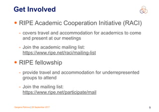 Gergana Petrova | 28 September 2017 9
Get Involved
• RIPE Academic Cooperation Initiative (RACI)
- covers travel and accommodation for academics to come
and present at our meetings
- Join the academic mailing list:
https://www.ripe.net/raci/mailing-list
• RIPE fellowship
- provide travel and accommodation for underrepresented
groups to attend
- Join the mailing list:
https://www.ripe.net/participate/mail
 