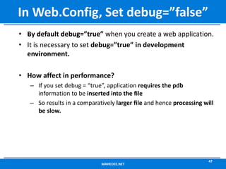 • By default debug=”true” when you create a web application.
• It is necessary to set debug=”true” in development
environment.
• How affect in performance?
– If you set debug = “true”, application requires the pdb
information to be inserted into the file
– So results in a comparatively larger file and hence processing will
be slow.
MAHEDEE.NET
47
In Web.Config, Set debug=”false”
 