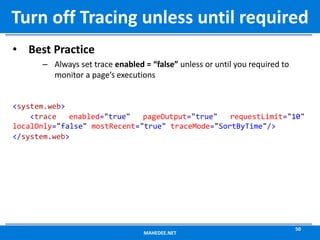 • Best Practice
– Always set trace enabled = “false” unless or until you required to
monitor a page’s executions
<system.web>
<trace enabled="true" pageOutput="true" requestLimit="10"
localOnly="false" mostRecent="true" traceMode="SortByTime"/>
</system.web>
MAHEDEE.NET
50
Turn off Tracing unless until required
 