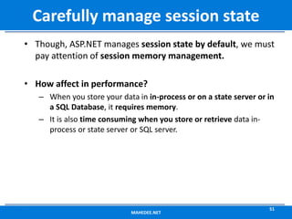 • Though, ASP.NET manages session state by default, we must
pay attention of session memory management.
• How affect in performance?
– When you store your data in in-process or on a state server or in
a SQL Database, it requires memory.
– It is also time consuming when you store or retrieve data in-
process or state server or SQL server.
MAHEDEE.NET
51
Carefully manage session state
 