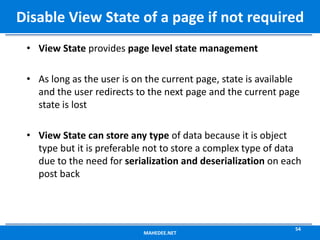 • View State provides page level state management
• As long as the user is on the current page, state is available
and the user redirects to the next page and the current page
state is lost
• View State can store any type of data because it is object
type but it is preferable not to store a complex type of data
due to the need for serialization and deserialization on each
post back
MAHEDEE.NET
54
Disable View State of a page if not required
 