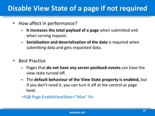 • How affect in performance?
– It increases the total payload of a page when submitted and
when serving request.
– Serialization and deserialization of the data is required when
submitting data and gets requested data.
• Best Practice
– Pages that do not have any server postback events can have the
view state turned off.
– The default behaviour of the View State property is enabled, but
if you don’t need it, you can turn it off at the control or page
level.
<%@ Page EnableViewState="false" %>
MAHEDEE.NET
55
Disable View State of a page if not required
 