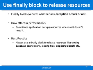 • Finally block executes whether any exception occurs or not.
• How affect in performance?
– Sometimes application occupy resources where as it doesn’t
need it.
• Best Practice
– Always use a finally block to release resources like closing
database connections, closing files, disposing objects etc.
MAHEDEE.NET
56
Use finally block to release resources
 
