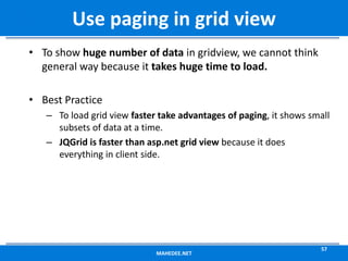 • To show huge number of data in gridview, we cannot think
general way because it takes huge time to load.
• Best Practice
– To load grid view faster take advantages of paging, it shows small
subsets of data at a time.
– JQGrid is faster than asp.net grid view because it does
everything in client side.
MAHEDEE.NET
57
Use paging in grid view
 