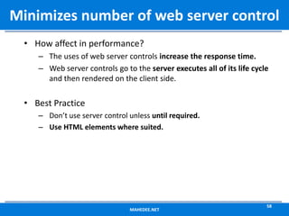 • How affect in performance?
– The uses of web server controls increase the response time.
– Web server controls go to the server executes all of its life cycle
and then rendered on the client side.
• Best Practice
– Don’t use server control unless until required.
– Use HTML elements where suited.
MAHEDEE.NET
58
Minimizes number of web server control
 