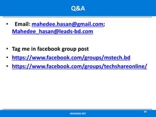 • Email: mahedee.hasan@gmail.com;
Mahedee_hasan@leads-bd.com
• Tag me in facebook group post
• https://www.facebook.com/groups/mstech.bd
• https://www.facebook.com/groups/techshareonline/
MAHEDEE.NET
60
Q&A
 