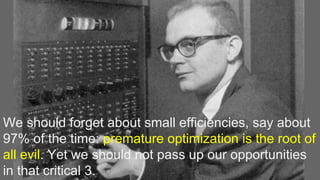 We should forget about small efficiencies, say about
97% of the time: premature optimization is the root of
all evil. Yet we should not pass up our opportunities
in that critical 3.
 