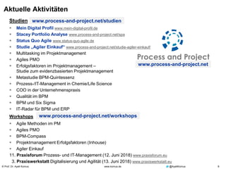 © Prof. Dr. Ayelt Komus 8www.komus.de @AyeltKomus
Aktuelle Aktivitäten
Studien
 Mein Digital Profil www.mein-digital-profil.de
 Stacey Portfolio Analyse www.process-and-project.net/spa
 Status Quo Agile www.status-quo-agile.de
 Studie „Agiler Einkauf“ www.process-and-project.net/studie-agiler-einkauf/
 Multitasking im Projektmanagement
 Agiles PMO
 Erfolgsfaktoren im Projektmanagement –
Studie zum evidenzbasierten Projektmanagement
 Metastudie BPM-Quintessenz
 Prozess-/IT-Management in Chemie/Life Science
 COO in der Unternehmenspraxis
 Qualität im BPM
 BPM und Six Sigma
 IT-Radar für BPM und ERP
Workshops
 Agile Methoden im PM
 Agiles PMO
 BPM-Compass
 Projektmanagement Erfolgsfaktoren (Inhouse)
 Agiler Einkauf
11. Praxisforum Prozess- und IT-Management (12. Juni 2018) www.praxisforum.eu
3. Praxiswerkstatt Digitalisierung und Agilität (13. Juni 2018) www.praxiswerkstatt.eu
www.process-and-project.net/studien
www.process-and-project.net/workshops
www.process-and-project.net
 