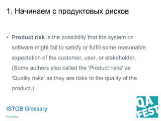 1. Начинаем с продуктовых рисков
• Product risk is the possibility that the system or
software might fail to satisfy or fulfill some reasonable
expectation of the customer, user, or stakeholder.
(Some authors also called the 'Product risks' as
'Quality risks' as they are risks to the quality of the
product.)
ISTQB Glossary
 