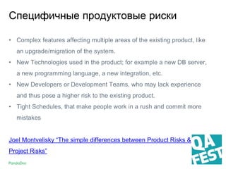 Специфичные продуктовые риски
• Complex features affecting multiple areas of the existing product, like
an upgrade/migration of the system.
• New Technologies used in the product; for example a new DB server,
a new programming language, a new integration, etc.
• New Developers or Development Teams, who may lack experience
and thus pose a higher risk to the existing product.
• Tight Schedules, that make people work in a rush and commit more
mistakes
Joel Montvelisky “The simple differences between Product Risks &
Project Risks”
 