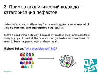 3. Пример аналитический подхода –
категоризация дефектов
Instead of studying and learning from every bug, you can save a lot of
time by counting and aggregating bug reports.
That’s a good thing in its way, because if you don’t study and learn from
every bug, you’ll need all the time you can get to deal with problems that
seem to keep happening over and over again.
Michael Bolton, “Very short blog post” №27
 