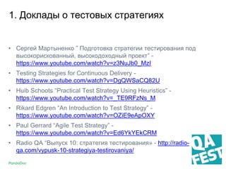 1. Доклады о тестовых стратегиях
• Сергей Мартыненко ” Подготовка стратегии тестирования под
высокорискованный, высокодоходный проект” -
https://www.youtube.com/watch?v=z3NuJb0_MzI
• Testing Strategies for Continuous Delivery -
https://www.youtube.com/watch?v=DgQWSaCQ82U
• Huib Schoots “Practical Test Strategy Using Heuristics” -
https://www.youtube.com/watch?v=_TE9RFzNs_M
• Rikard Edgren “An Introduction to Test Strategy” -
https://www.youtube.com/watch?v=OZiE9eApOXY
• Paul Gerrard “Agile Test Strategy” -
https://www.youtube.com/watch?v=Ed6YkYEkCRM
• Radio QA “Выпуск 10: стратегия тестирования» - http://radio-
qa.com/vypusk-10-strategiya-testirovaniya/
 