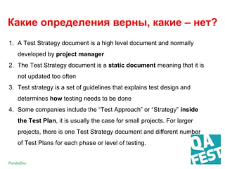 1. A Test Strategy document is a high level document and normally
developed by project manager
2. The Test Strategy document is a static document meaning that it is
not updated too often
3. Test strategy is a set of guidelines that explains test design and
determines how testing needs to be done
4. Some companies include the “Test Approach” or “Strategy” inside
the Test Plan, it is usually the case for small projects. For larger
projects, there is one Test Strategy document and different number
of Test Plans for each phase or level of testing.
Какие определения верны, какие – нет?
 