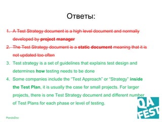 1. A Test Strategy document is a high level document and normally
developed by project manager
2. The Test Strategy document is a static document meaning that it is
not updated too often
3. Test strategy is a set of guidelines that explains test design and
determines how testing needs to be done
4. Some companies include the “Test Approach” or “Strategy” inside
the Test Plan, it is usually the case for small projects. For larger
projects, there is one Test Strategy document and different number
of Test Plans for each phase or level of testing.
Ответы:
 