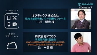 #devsumiA
株式会社KYOSO
事業開発室・副室長
JAWS-UG関西IoT専門支部、JAWS-UG京都、
SORACOM UG関西、kintone Café京都
辻 一郎 様
オプテックス株式会社
戦略本部開発センター 開発センター長
中村 明彦 様
 