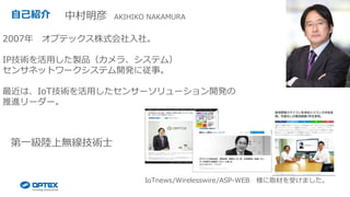 自己紹介
2007年 オプテックス株式会社入社。
IP技術を活用した製品（カメラ、システム）
センサネットワークシステム開発に従事。
最近は、IoT技術を活用したセンサーソリューション開発の
推進リーダー。
第一級陸上無線技術士
中村明彦 AKIHIKO NAKAMURA
IoTnews/Wirelesswire/ASP-WEB 様に取材を受けました。
 