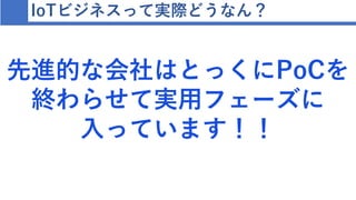 IoTビジネスって実際どうなん？
先進的な会社はとっくにPoCを
終わらせて実用フェーズに
入っています！！
 