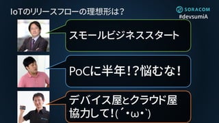 #devsumiA
IoTのリリースフローの理想形は？
PoCに半年！？悩むな！
スモールビジネススタート
デバイス屋とクラウド屋
協力して！(´・ω・`)
 