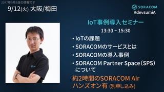 #devsumiA
9/12(火) 大阪/梅田
IoT事例導入セミナー
13:30 ~ 15:30
• IoTの課題
• SORACOMのサービスとは
• SORACOMの導入事例
• SORACOM Partner Space（SPS）
について
約2時間のSORACOM Air
ハンズオン有 (別申し込み)
2017年9月8日の情報です
 